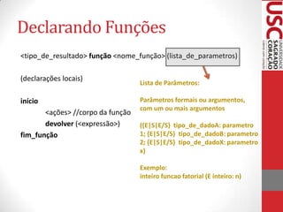 Declarando Funções
<tipo_de_resultado> função <nome_função> (lista_de_parametros)

(declarações locais)
                                   Lista de Parâmetros:

início                             Parâmetros formais ou argumentos,
                                   com um ou mais argumentos
       <ações> //corpo da função
       devolver (<expressão>)      ({E|S|E/S} tipo_de_dadoA: parametro
fim_função                         1; {E|S|E/S} tipo_de_dadoB: parametro
                                   2; {E|S|E/S} tipo_de_dadoX: parametro
                                   x)

                                   Exemplo:
                                   inteiro funcao fatorial (E inteiro: n)
 