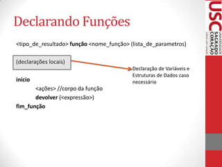 Declarando Funções
<tipo_de_resultado> função <nome_função> (lista_de_parametros)

(declarações locais)
                                          Declaração de Variáveis e
                                          Estruturas de Dados caso
início                                    necessário
       <ações> //corpo da função
       devolver (<expressão>)
fim_função
 