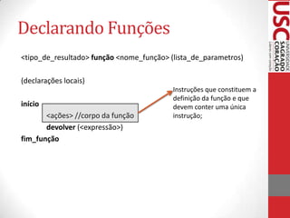 Declarando Funções
<tipo_de_resultado> função <nome_função> (lista_de_parametros)

(declarações locais)
                                          Instruções que constituem a
                                          definição da função e que
início                                    devem conter uma única
       <ações> //corpo da função          instrução;
       devolver (<expressão>)
fim_função
 