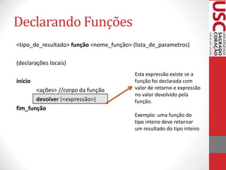 Declarando Funções
<tipo_de_resultado> função <nome_função> (lista_de_parametros)

(declarações locais)
                                          Esta expressão existe se a
início                                    função foi declarada com
       <ações> //corpo da função          valor de retorno e expressão
                                          no valor devolvido pela
       devolver (<expressão>)             função.
fim_função
                                          Exemplo: uma função do
                                          tipo inteiro deve retornar
                                          um resultado do tipo inteiro
 