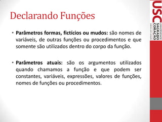 Declarando Funções
• Parâmetros formas, fictícios ou mudos: são nomes de
  variáveis, de outras funções ou procedimentos e que
  somente são utilizados dentro do corpo da função.

• Parâmetros atuais: são os argumentos utilizados
  quando chamamos a função e que podem ser
  constantes, variáveis, expressões, valores de funções,
  nomes de funções ou procedimentos.
 