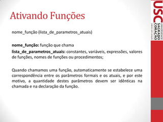Ativando Funções
nome_função (lista_de_parametros_atuais)

nome_função: função que chama
lista_de_parametros_atuais: constantes, variáveis, expressões, valores
de funções, nomes de funções ou procedimentos;

Quando chamamos uma função, automaticamente se estabelece uma
correspondência entre os parâmetros formais e os atuais, e por este
motivo, a quantidade destes parâmetros devem ser idênticas na
chamada e na declaração da função.
 