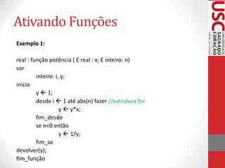 Ativando Funções
Exemplo 1:

real : função potência ( E real : x; E inteiro: n)
var
         inteiro: i, y;
início
         y  1;
         desde i  1 até abs(n) fazer //estrutura for
                    y  y*x;
         fim_desde
         se n<0 então
                    y  1/y;
         fim_se
devolver(y);
fim_função
 