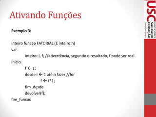 Ativando Funções
Exemplo 3:

inteiro funcao FATORIAL (E inteiro:n)
var
         inteiro: i, f; //advertência, segundo o resultado, f pode ser real
inicio
         f  1;
         desde i  1 até n fazer //for
                    f  f*1;
         fim_desde
         devolver(f);
fim_funcao
 