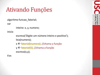 Ativando Funções
algoritmo funcao_fatorial;
var
        inteiro: x, y, numero;
inicio
        escreva(‘Digite um número inteiro e positivo’);
        leia(numero);
        x  fatorial(numero); //chama a função
        y  fatorial(5); //chama a função
        escreva(x,y);
Fim
 