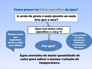 Como pensar no  Calor específico  da água? Água tem maior calor específico: 1 cal/g ºC A areia da praia é mais quente ou mais fria que o mar? Por que? Água necessita de maior quantidade de calor para sofrer a mesma variação de temperatura. Demora mais pra esquentar, demora mais pra esfriar! Corpo precisa de muita energia pra aumentar temperatura do corpo . 