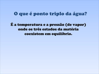 O que é ponto triplo da água? É a temperatura e a pressão (de vapor) onde os três estados da matéria coexistem em equilíbrio. 
