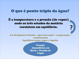 O que é ponto triplo da água? É a temperatura e a pressão (de vapor) onde os três estados da matéria coexistem em equilíbrio. Pressão Atmosférica em Marte = Pressão de Vapor Ex: Recipiente fechado – água fervendo – evaporando – condensando Equilíbrio entre vapor e líquido  ? 