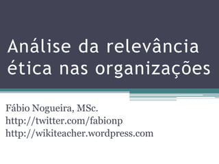 Análise da relevância ética nas organizações Fábio Nogueira, MSc. http://twitter.com/fabionp http://wikiteacher.wordpress.com 