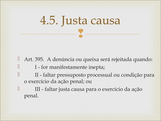 
 Art. 395.  A denúncia ou queixa será rejeitada quando: 
         I - for manifestamente inepta; 
         II - faltar pressuposto processual ou condição para
o exercício da ação penal; ou  
         III - faltar justa causa para o exercício da ação
penal. 
4.5. Justa causa
 
