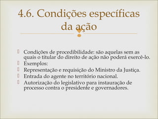 
 Condições de procedibilidade: são aquelas sem as
quais o titular do direito de ação não poderá exercê-lo.
 Exemplos:
 Representação e requisição do Ministro da Justiça.
 Entrada do agente no território nacional.
 Autorização do legislativo para instauração de
processo contra o presidente e governadores.
4.6. Condições específicas
da ação
 