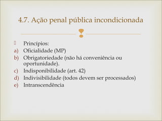 
 Princípios:
a) Oficialidade (MP)
b) Obrigatoriedade (não há conveniência ou
oportunidade).
c) Indisponibilidade (art. 42)
d) Indivisibilidade (todos devem ser processados)
e) Intranscendência
4.7. Ação penal pública incondicionada
 