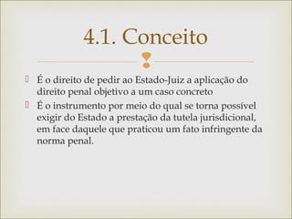 
 É o direito de pedir ao Estado-Juiz a aplicação do
direito penal objetivo a um caso concreto
 É o instrumento por meio do qual se torna possível
exigir do Estado a prestação da tutela jurisdicional,
em face daquele que praticou um fato infringente da
norma penal.
4.1. Conceito
 