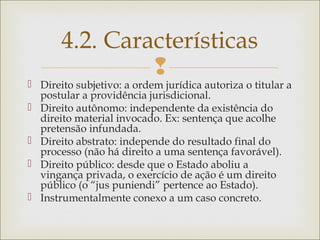 
 Direito subjetivo: a ordem jurídica autoriza o titular a
postular a providência jurisdicional.
 Direito autônomo: independente da existência do
direito material invocado. Ex: sentença que acolhe
pretensão infundada.
 Direito abstrato: independe do resultado final do
processo (não há direito a uma sentença favorável).
 Direito público: desde que o Estado aboliu a
vingança privada, o exercício de ação é um direito
público (o “jus puniendi” pertence ao Estado).
 Instrumentalmente conexo a um caso concreto.
4.2. Características
 