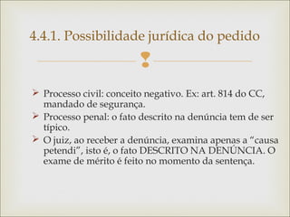 
 Processo civil: conceito negativo. Ex: art. 814 do CC,
mandado de segurança.
 Processo penal: o fato descrito na denúncia tem de ser
típico.
 O juiz, ao receber a denúncia, examina apenas a “causa
petendi”, isto é, o fato DESCRITO NA DENÚNCIA. O
exame de mérito é feito no momento da sentença.
4.4.1. Possibilidade jurídica do pedido
 