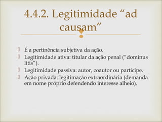
 É a pertinência subjetiva da ação.
 Legitimidade ativa: titular da ação penal (“dominus
litis”).
 Legitimidade passiva: autor, coautor ou partícipe.
 Ação privada: legitimação extraordinária (demanda
em nome próprio defendendo interesse alheio).
4.4.2. Legitimidade “ad
causam”
 