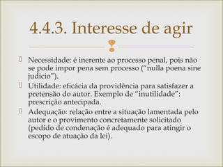 
 Necessidade: é inerente ao processo penal, pois não
se pode impor pena sem processo (“nulla poena sine
judicio”).
 Utilidade: eficácia da providência para satisfazer a
pretensão do autor. Exemplo de “inutilidade”:
prescrição antecipada.
 Adequação: relação entre a situação lamentada pelo
autor e o provimento concretamente solicitado
(pedido de condenação é adequado para atingir o
escopo de atuação da lei).
4.4.3. Interesse de agir
 