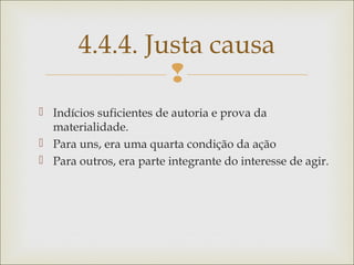 
 Indícios suficientes de autoria e prova da
materialidade.
 Para uns, era uma quarta condição da ação
 Para outros, era parte integrante do interesse de agir.
4.4.4. Justa causa
 