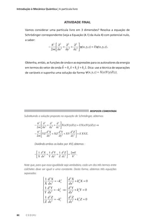 Introdução à Mecânica Quântica | A partícula livre

ATIVIDADE FINAL
Vamos considerar uma partícula livre em 3 dimensões? Resolva a equação de
Schrödinger correspondente (veja a Equação (4.1) da Aula 4) com potencial nulo,
a saber:

−

h2  ∂ 2
∂2
∂2 
+ 2 + 2  ψ(x,y,z) = Eψ(x,y,z).

2m  ∂x 2 ∂y
∂z 

Obtenha, então, as funções de onda e as expressões para os autovalores da energia

r

ˆ
ˆ
ˆ
em termos do vetor de onda k = kx x + ky y + kz z . Dica: use a técnica de separações
de variáveis e suponha uma solução da forma ψ(x,y,z) = X(x)Y (y)Z(z).

RESPOSTA COMENTADA

Substituindo a solução proposta na equação de Schrödinger, obtemos:
−

h2  ∂ 2
∂2
∂2 
 2 + 2 + 2  X(x)Y (y)Z(z) = EX(x)Y (y)Z(z) ⇒
2m  ∂x
∂y
∂z 

−

d 2X
d 2Y
d 2Z 
h2 
+ XZ 2 + XY 2  = E XYZ.
YZ
2
2m 
dx
dy
dz 

Dividindo ambos os lados por XYZ, obtemos :
s
 1 d 2 X 1 d 2Y 1 d 2 Z  2mE
−
+
+
= 2 .
2
Y dy 2 Z dz 2 
h
 X dx
Note que, para que essa igualdade seja verdadeira, cada um dos três termos entre
colchetes deve ser igual a uma constante. Desta forma, obtemos três equações
separadas:

 1 d2 X
 d2X
2
2
= −kx

 2 + kx X = 0
2
X dx
dx


 1 d 2Y
 d 2Y
2
2
= −ky ⇒  2 + ky Y = 0

Y dy 2
dy


 1 d2Z
 d2Z
2
2

 2 + kz Z = 0
= −kz
2

 dz
 Z dz


80

CEDERJ

 