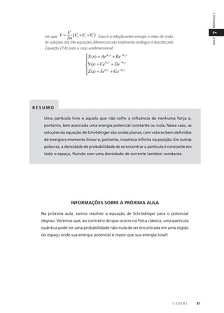 MÓDULO 1

(

)

7

h2

AULA

2
2
2
em que E = 2m kx + ky + kz . Essa é a relação entre energia e vetor de onda.
As soluções das três equações diferenciais são totalmente análogas à descrita pela

Equação (7.4) para o caso unidimensional:

X(x) = Aeikx x + Be − ikx x


iky y
− iky y
Y (y) = Ce + De

ikz z
− ikz z

Z(z) = Fe + Ge

RESUMO
Uma partícula livre é aquela que não sofre a influência de nenhuma força e,
portanto, tem associada uma energia potencial constante ou nula. Nesse caso, as
soluções da equação de Schrödinger são ondas planas, com valores bem definidos
de energia e momento linear e, portanto, incerteza infinita na posição. Em outras
palavras, a densidade de probabilidade de se encontrar a partícula é constante em
todo o espaço, fluindo com uma densidade de corrente também constante.

INFORMAÇÕES SOBRE A PRÓXIMA AULA
Na próxima aula, vamos resolver a equação de Schrödinger para o potencial
degrau. Veremos que, ao contrário do que ocorre na física clássica, uma partícula
quântica pode ter uma probabilidade não-nula de ser encontrada em uma região
do espaço onde sua energia potencial é maior que sua energia total!

CEDERJ

81

 