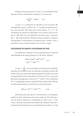 MÓDULO 1

7

Podemos mostrar que tanto eikx como e–ikx são autofunções desse

−i h

∂ ikx
e = hkeikx ,
∂x

AULA

operador. De fato, substituindo na Equação (7.5), vemos que
(7.6)

ou seja, eikx é autofunção do operador p com autovalor hk.
Analogamente, pode-se verificar que e–ikx é também autofunção de p,
mas com autovalor - hk . Vemos que as duas funções eikx e e–ikx são
autofunções da equação de Schrödinger com o mesmo valor da energia, E = h2 k2 / 2m , mas com diferentes autovalores para o momento,

hk e - hk, respectivamente. Momentos lineares positivos e negativos
correspondem ao deslocamento de partículas para a direita e para a
esquerda no eixo x, respectivamente, como veremos a seguir.

VELOCIDADE DE GRUPO E VELOCIDADE DE FASE
Se substituímos a Equação (7.4) na expressão para a função de
onda dependente do tempo, Equação (6.7) da Aula 6, obtemos:

Ψ (x,t) = ( Aeikx + Be-ikx ) e-iEt/ h
= Aeik(x-vt ) + Be − ik(x+vt )

, (7.7)

E
é uma quantidade com dimensão de velocidade,
hk
chamada de velocidade de fase, já conhecida na disciplina de Física 2B.
em que v =

Vemos, assim, que a função de onda da partícula livre dada é uma soma
ou superposicão de duas ondas planas. O termo Aeikx leva a uma onda
plana que se propaga para a direita, Aeik(x-vt). Já Be–ikx leva à onda plana
Be–ik(x+vt), propagando-se para a esquerda. Vimos, ainda em Física 2B, que
as ondas planas podem ser escritas de uma forma alternativa:

Ψ (x,t) = Aei (kx-ω t ) + Be − i (kx+ω t ) .

(7.8)

Desta forma, fica claro que k é o vetor de onda, e ω é a frequência
angular da onda. Lembramos, dos nossos estudos de Física 2B, que o
vetor de onda se relaciona ao comprimento de onda λ por λ = 2π/k.
Como o momento da partícula tem módulo hk , podemos relacionar o
momento linear da partícula ao seu comprimento de onda por λ = h/p.

CEDERJ

75

 