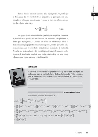 MÓDULO 1

7

Para a função de onda descrita pela Equação (7.10), note que

AULA

a densidade de probabilidade de encontrar a partícula em uma
posição x, calculada na Atividade 4, anula-se para os valores em que
cos kx = 0, ou seja, para

xn =

π
1
n +  ,
k
2

(7.11)

em que n é um número inteiro (positivo ou negativo). Portanto
a partícula não poderá ser encontrada em nenhuma das posições xn
dadas pela Equação (7.11). Esse é um efeito da interferência entre as
duas ondas se propagando em direções opostas, sendo, portanto, uma
conseqüência das propriedades ondulatórias associadas à partícula.
Perceba que as posições xn são completamente equivalentes aos nodos
(pontos de amplitude nula) de uma onda estacionária em uma corda
vibrante, que vimos na Aula 12 de Física 2B.

ATIVIDADE
5. Calcule a densidade de probabilidade p associada à função de
onda geral para a partícula livre, dada pela Equação (7.8), e mostre
que a densidade de corrente de probabilidade é, nesse caso,
j = vg(|A|2-|B|2).
__________________________________________________________________
___________________________________________________________________
__________________________________________________________________
RESPOSTA COMENTADA

Mais uma vez, partimos da definição de j:
j(x,t) =

ih 

 Ψ(x,t)
2m 


∂Ψ*(x,t)
∂x

∂Ψ(x,t) 
− Ψ*(x,t)

∂x 


i h   i (kx −ω t )
− i kx + ω t )
 ∂  A*e − i (kx −ω t ) + B*e i (kx +ω t )  −  A*e − i (kx −ω t ) + B*e i (kx +ω t )  ∂  Ae i (kx −ω t ) + Be − i (kx +ω t )  
+ Be (
 Ae
 ∂x 
 
 ∂x 

2m  

hk  i (kx −ω t )
− i ( kx + ω t )
− i ( kx − ω t )
i ( kx + ω t )
− i ( kx − ω t )
i ( kx + ω t )
i ( kx − ω t )
− i ( kx + ω t )
  A*e
 −  A*e
  − Ae

Ae
=
+ Be
− B*e
+ B*e
+ Be

 


2m 
=

{
hk
=
{A
2m

}

2

2

2

2

}

− B − AB*e ikx + BA*e − ikx + A − B − A*Be − ikx + B*Ae ikx =

hk  2
2
A −B 

m

2
2
= vg  A − B  .



CEDERJ

79

 