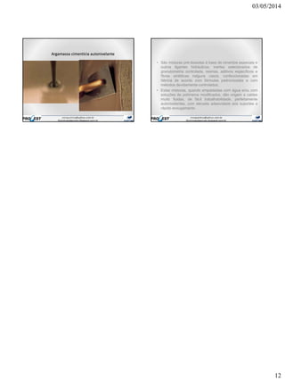 03/05/2014
12
Argamassa cimentícia autonivelante
• São misturas pré-dosadas à base de cimentos especiais e
outros ligantes hidráulicos, inertes selecionados de
granulometria controlada, resinas, aditivos específicos e
fibras sintéticas nalguns casos, confeccionadas em
fábrica de acordo com fórmulas padronizadas e com
métodos devidamente controlados;
• Estas misturas, quando empastadas com água e/ou com
soluções de polímeros modificados, dão origem a caldas
muito fluidas, de fácil trabalhabilidade, perfeitamente
autonivelantes, com elevada adesividade aos suportes e
rápido enxugamento.
 