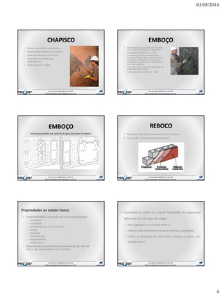 03/05/2014
4
CHAPISCO
• Primeira camada de revestimento
• Rugosa: maior aderência ao emboço
• Evitar descolamento do emboço
• Traço de 1:3 (cimento:areia
média/grossa)
• Tempo de cura: 1-3 dias
EMBOÇO
• Camada grossa, aplicada após chapisco,
com o intuito de nivelar a superfície.
• Espessura do emboço: 1,5 a 3cm
• A alvenaria não fica perfeitamente
alinhada. Emboço deve estar alinhado e
no prumo, corrigindo as falhas, pois a
qualidade do acabamento depende de
uma base perfeita.
• Traço: de 1:1/2:5 até 1:2:8 (cimento:cal
hidratada:areia média).
• Tempo de cura: mínimo de 7 dias.
EMBOÇO
Taliscas nas paredes que servirão de guias para fazer as mestras.
REBOCO
• Massa fina que dará acabamento liso e uniforme.
• Traço é de 1:2 (cal hidratada:areia fina).
Propriedades no estado fresco
• Trabalhabilidade: conjunção de outras propriedades
o Consistência
o Plasticidade
o Retenção de água e de consistência
o Coesão
o Exsudação
o Tempo de pega
o Massa específica
o Adesão inicial
• Depende das características da argamassa, da mão-de-
obra e das propriedades do substrato.
• Consistência: maior ou menor facilidade da argamassa
deformar-se sob ação de cargas
o Seca: agregados em contato entre si
o Plástica: uma fina película de pasta envolve os agregados
o Fluida: as partículas de areia ficam imersas na pasta, sem
coesão interna
 