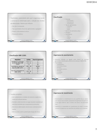 03/05/2014
5
• Plasticidade: propriedade pela qual a argamassa tende
a conservar-se deformada após a redução das tensões
de deformação. Fatores que influem:
o Teor de ar incorporado
o Tipo, quantidade e finura dos aglomerantes e agregados
o Tempo e intensidade de mistura
o Presença de aditivos
Classificação
• Emprego
o Assentamento
o Rejuntamentos
o Revestimentos
• Tipo de aglomerante
o Hidráulicas
o Aéreas
o Mistas
• Número de elementos ativos
• Dosagem
• Consistência
o Secas
o Plásticas
o Fluidas
Classificação NBR 13281
Requisitos Limites Tipo de argamassa
Resistência à compressão
aos 28 dias (Mpa) (NBR
13279)
0,1 e < 4 I
4 e 8 II
> 8 III
Capacidade de retenção de
água (%) (NBR 13277)
80 e 90 Normal
> 90 Alta
Teor de ar incorporado (%)
(NBR 13278)
< 8 a
8 e 18 b
> 18 c
Argamassa de assentamento
• Elemento utilizado na ligação entre blocos de concreto
garantindo a distribuição uniforme dos esforços. (NBR 8798)
• Propriedades:
o Trabalhabilidade;
o Retentividade de água;
o Aderência;
o Resistividade mecânica;
o Aderência;
o Durabilidade;
o Resiliência.
• Funções primárias:
o Unir solidamente as unidades de alvenaria e ajudá-las a
resistir aos esforços laterais;
o Distribuir uniformemente as cargas atuantes na parede por
toda área resistente dos componentes de alvenaria;
o Absorver as deformações naturais que a alvenaria estiver
sujeita;
o Selar as juntas contra a penetração de água de chuva.
Argamassa de revestimento
• Revestimento é o recobrimento de uma superfície lisa ou áspera
com uma ou mais camadas superpostas de argamassa em espessura
via de regra uniforme, apta a receber, sem danos, uma decoração
final.
• Aderência é a propriedade do revestimento de resistir a tensões
normais ou tangenciais nas superfícies de interface com o substrato.
 