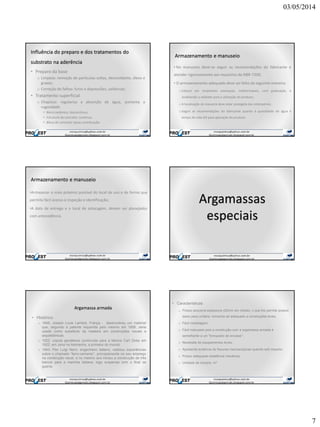 03/05/2014
7
Influência do preparo e dos tratamentos do
substrato na aderência
• Preparo da base
o Limpeza: remoção de partículas soltas, desmoldante, óleos e
graxas;
o Correção de falhas: furos e depressões, saliências;
• Tratamento superficial
o Chapisco: regulariza a absorção de água, aumenta a
rugosidade
• Bloco cerâmico: descontínuo;
• Estrutura de concreto: contínuo;
• Bloco de concreto: baixa contribuição.
Armazenamento e manuseio
• No manuseio deve-se seguir as recomendações do fabricante e
atender rigorosamente aos requisitos da NBR-7200;
• O armazenamento adequado deve ser feito da seguinte maneira:
o Estocar em recipientes estanques, indeformáveis, com graduação, e
sinalizando a validade para a utilização do produto;
o A localização da masseira deve estar protegida das intempéries;
o Seguir as recomendações do fabricante quanto à quantidade de água e
tempo de vida útil para aplicação do produto.
Armazenamento e manuseio
•Armazenar o mais próximo possível do local de uso e de forma que
permita fácil acesso à inspeção e identificação;
•A data de entrega e o local de estocagem, devem ser planejados
com antecedência.
Argamassas
especiais
Argamassa armada
• Histórico
o 1848: Joseph Louis Lambot, França - desenvolveu um material
que, segundo a patente requerida pelo mesmo em 1856, seria
usado como substituto da madeira em construções navais e
arquitetônicas.
o 1922: cúpula geodésica construída para a fabrica Carl Zeiss em
1922, em Jena na Alemanha, a primeira do mundo.
o 1943: Pier Luigi Nervi, engenheiro italiano, realizou experiências
sobre o chamado “ferro-cemento”, principalmente no seu emprego
na construção naval, e no mesmo ano iniciou a construção de três
barcos para a marinha italiana, logo suspensa com o final da
guerra.
• Características:
o Possui pequena espessura (20mm em média), o que lhe permite possuir
baixo peso unitário, tornando-se adequado a construções leves;
o Fácil modelagem;
o Fácil manuseio pois a construção com a argamassa armada é
semelhante a um "brinquedo de encaixe“;
o Necessita de equipamentos leves;
o Apresenta ausência de fissuras macroscópicas quando sob impacto;
o Possui adequada resistência mecânica;
o Unidade de compra: m2
 
