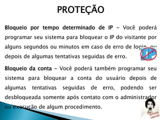 Bloqueio por tempo determinado de IP - Você poderá
programar seu sistema para bloquear o IP do visitante por
alguns segundos ou minutos em caso de erro de login, ou
depois de algumas tentativas seguidas de erro.
Bloqueio da conta - Você poderá também programar seu
sistema para bloquear a conta do usuário depois de
algumas tentativas seguidas de erro, podendo ser
desbloqueada somente após contato com o administrador
ou execução de algum procedimento.
PROTEÇÃO
 