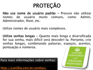 Não use nome de usuário padrão - Procure não utilizar
nomes de usuário muito comuns, como: Admin,
Administrador, Root, etc.
Utilize nomes de usuário mais complexos.
Utilize senhas longas - Quanto mais longa e diversificada
for sua senha, mais dificil será descobrí-la. Portanto, crie
senhas longas, combinando palavras, espaços, acentos,
pontuação e números.
PROTEÇÃO
Para mais informações sobre senhas:
http://cartilha.cert.br/senhas/
 