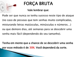 FORÇA BRUTA
Vale lembrar que:
Pode ser que nunca se tenha sucesso neste tipo de ataque
(no caso de pessoas que tem senhas muito complicadas,
misturando letras maiúsculas, minúsculas e números…)
ou que demore dias, até semanas para se descobrir uma
senha mais fácil (dependendo do seu tamanho).
Tenha em mente que a chance de se descobrir uma senha
por esse método é de 30%. Você dependerá da sorte.
 