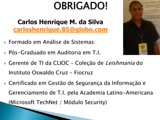 OBRIGADO!
 Formado em Análise de Sistemas
 Pós-Graduado em Auditoria em T.I.
 Gerente de TI da CLIOC – Coleção de Leishmania do
Instituto Oswaldo Cruz – Fiocruz
 Certificado em Gestão de Segurança da Informação e
Gerenciamento de T.I. pela Academia Latino-Americana
(Microsoft TechNet / Módulo Security)
Carlos Henrique M. da Silva
carloshenrique.85@globo.com
 
