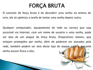 FORÇA BRUTA
O conceito de força bruta é de descobrir uma senha na tentiva de
erro, ele só optmiza a tarefa de tentar uma senha depois outra.
Qualquer computador, equipamento de rede ou serviço que seja
acessível via Internet, com um nome de usuário e uma senha, pode
ser alvo de um ataque de força bruta. Dispositivos móveis, que
estejam protegidos por senha, além de poderem ser atacados pela
rede, também podem ser alvo deste tipo de ataque caso o atacante
tenha acesso físico a eles.
 