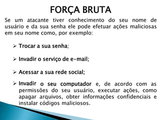 FORÇA BRUTA
Se um atacante tiver conhecimento do seu nome de
usuário e da sua senha ele pode efetuar ações maliciosas
em seu nome como, por exemplo:
 Trocar a sua senha;
 Invadir o serviço de e-mail;
 Acessar a sua rede social;
 Invadir o seu computador e, de acordo com as
permissões do seu usuário, executar ações, como
apagar arquivos, obter informações confidenciais e
instalar códigos maliciosos.
 