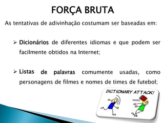 FORÇA BRUTA
As tentativas de adivinhação costumam ser baseadas em:
 Dicionários de diferentes idiomas e que podem ser
facilmente obtidos na Internet;
 Listas de palavras comumente usadas, como
personagens de filmes e nomes de times de futebol;
 