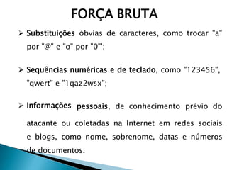  Substituições óbvias de caracteres, como trocar "a"
por "@" e "o" por "0"';
 Sequências numéricas e de teclado, como "123456",
"qwert" e "1qaz2wsx";
 Informações pessoais, de conhecimento prévio do
atacante ou coletadas na Internet em redes sociais
e blogs, como nome, sobrenome, datas e números
de documentos.
FORÇA BRUTA
 