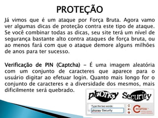 PROTEÇÃO
Já vimos que é um ataque por Força Bruta. Agora vamo
ver algumas dicas de proteção contra este tipo de ataque.
Se você combinar todas as dicas, seu site terá um nível de
segurança bastante alto contra ataques de força bruta, ou
ao menos fará com que o ataque demore alguns milhões
de anos para ter sucesso.
Verificação de PIN (Captcha) - É uma imagem aleatória
com um conjunto de caracteres que aparece para o
usuário digitar ao efetuar login. Quanto mais longo for o
conjunto de caracteres e a diversidade dos mesmos, mais
dificilmente será quebrado.
 