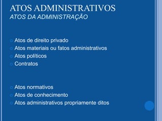 ATOS ADMINISTRATIVOS
ATOS DA ADMINISTRAÇÃO
 Atos de direito privado
 Atos materiais ou fatos administrativos
 Atos políticos
 Contratos
 Atos normativos
 Atos de conhecimento
 Atos administrativos propriamente ditos
 