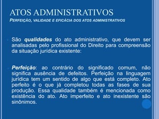 ATOS ADMINISTRATIVOS
PERFEIÇÃO, VALIDADE E EFICÁCIA DOS ATOS ADMINISTRATIVOS
 São qualidades do ato administrativo, que devem ser
analisadas pelo profissional do Direito para compreensão
da situação jurídica existente:
 Perfeição: ao contrário do significado comum, não
significa ausência de defeitos. Perfeição na linguagem
jurídica tem um sentido de algo que está completo. Ato
perfeito é o que já completou todas as fases de sua
produção. Essa qualidade também é mencionada como
existência do ato. Ato imperfeito e ato inexistente são
sinônimos.
 
