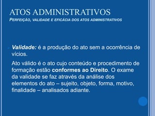  Validade: é a produção do ato sem a ocorrência de
vícios.
Ato válido é o ato cujo conteúdo e procedimento de
formação estão conformes ao Direito. O exame
da validade se faz através da análise dos
elementos do ato – sujeito, objeto, forma, motivo,
finalidade – analisados adiante.
ATOS ADMINISTRATIVOS
PERFEIÇÃO, VALIDADE E EFICÁCIA DOS ATOS ADMINISTRATIVOS
 