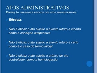  Eficácia:
 Não é eficaz o ato sujeito a evento futuro e incerto
como a condição suspensiva
 Não é eficaz o ato sujeito a evento futuro e certo
como é o caso do termo inicial
 Não é eficaz o ato sujeito a prática de ato
controlador, como a homologação.
ATOS ADMINISTRATIVOS
PERFEIÇÃO, VALIDADE E EFICÁCIA DOS ATOS ADMINISTRATIVOS
 