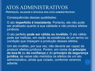  Consequências dessas qualidades:
 O ato imperfeito é inexistente. Portanto, ele não pode
ser analisado quanto à sua validade e não produz efeitos
jurídicos.
 O ato perfeito pode ser válido ou inválido. O ato válido
pode ser ineficaz, em razão da existência de um termo ou
condição que impeçam a produção desses efeitos.
 Um ato inválido, por sua vez, não deveria ser capaz de
produzir efeitos jurídicos. Porém, em nome do princípio
da boa-fé ou da confiança e do princípio da segurança
jurídica, às vezes são mantidos os efeitos de um ato
administrativo, ainda que viciado, conforme veremos
adiante.
ATOS ADMINISTRATIVOS
PERFEIÇÃO, VALIDADE E EFICÁCIA DOS ATOS ADMINISTRATIVOS
 