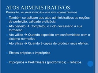  Também se aplicam aos atos administrativos as noções
de perfeição, validade e eficácia.
 Ato perfeito  Completou o ciclo necessário à sua
formação.
 Ato válido  Quando expedido em conformidade com o
sistema normativo
 Ato eficaz  Quando é capaz de produzir seus efeitos.
 Efeitos próprios x impróprios
 Impróprios = Preliminares (podrômicos) + reflexos.
ATOS ADMINISTRATIVOS
PERFEIÇÃO, VALIDADE E EFICÁCIA DOS ATOS ADMINISTRATIVOS
 