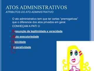 ATOS ADMINISTRATIVOS
ATRIBUTOS DO ATO ADMINISTRATIVO
 O ato administrativo tem que ter certas “prerrogativas”
que o diferencie dos atos privados em geral.
 CONHEÇAM A PATI 
 Presunção de legitimidade e veracidade
 Auto executoriedade
 Tipicidade
 Imperatividade
 