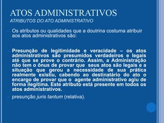  Os atributos ou qualidades que a doutrina costuma atribuir
aos atos administrativos são:
 Presunção de legitimidade e veracidade – os atos
administrativos são presumidos verdadeiros e legais
até que se prove o contrário. Assim, a Administração
não tem o ônus de provar que seus atos são legais e a
situação que gerou a necessidade de sua prática
realmente existiu, cabendo ao destinatário do ato o
encargo de provar que o agente administrativo agiu de
forma ilegítima. Este atributo está presente em todos os
atos administrativos.
 presunção juris tantum (relativa).
ATOS ADMINISTRATIVOS
ATRIBUTOS DO ATO ADMINISTRATIVO
 