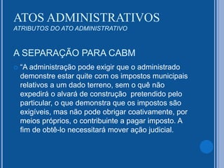 A SEPARAÇÃO PARA CABM
 “A administração pode exigir que o administrado
demonstre estar quite com os impostos municipais
relativos a um dado terreno, sem o quê não
expedirá o alvará de construção pretendido pelo
particular, o que demonstra que os impostos são
exigíveis, mas não pode obrigar coativamente, por
meios próprios, o contribuinte a pagar imposto. A
fim de obtê-lo necessitará mover ação judicial.
ATOS ADMINISTRATIVOS
ATRIBUTOS DO ATO ADMINISTRATIVO
 