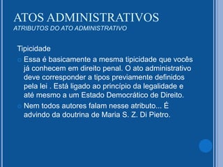 Tipicidade
 Essa é basicamente a mesma tipicidade que vocês
já conhecem em direito penal. O ato administrativo
deve corresponder a tipos previamente definidos
pela lei . Está ligado ao princípio da legalidade e
até mesmo a um Estado Democrático de Direito.
 Nem todos autores falam nesse atributo... É
advindo da doutrina de Maria S. Z. Di Pietro.
ATOS ADMINISTRATIVOS
ATRIBUTOS DO ATO ADMINISTRATIVO
 