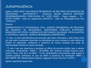 JURISPRUDÊNCIA
AgRg no RMS 23667 / MA AGRAVO REGIMENTAL NO RECURSO EM MANDADO DE
SEGURANÇA - 2007/0040787-0 - Relator(a) Ministra MARILZA MAYNARD
(DESEMBARGADORA CONVOCADA DO TJ/SE) (8300) - Órgão Julgador - T6 -
SEXTA TURMA - Data do Julgamento 24/04/2014 - Data da Publicação/Fonte DJe
12/05/2014
Ementa
ADMINISTRATIVO E PROCESSUAL CIVIL. AGRAVO REGIMENTAL NO RECURSO
EM MANDADO DE SEGURANÇA. SERVIDORES PÚBLICOS ESTADUAIS.
REMOÇÕES DE OFÍCIO. AUSÊNCIA DE MOTIVAÇÃO. NULIDADE. ATOS SUJEITOS
A CONTROLE JUDICIAL. AGRAVO REGIMENTAL DESPROVIDO.
- In casu, os atos administrativos de remoção não foram motivados e, pelo tempo curto
em que eram novamente removidos os servidores de uma comarca a outra dentro do
Estado do Maranhão, verifica-se a ausência de motivo razoável por parte da
Administração Pública em assim proceder.
- "É nulo o ato que determina a remoção ex officio de servidor público sem a devida
motivação. Precedentes." (RMS n. 19.439/MA, Rel. Ministro Arnaldo Esteves Lima,
Quinta Turma, DJe de 4.12.2006) - "O ato administrativo discricionário está sujeito a
controle judicial, sobretudo no que se refere à presença de motivação" (RMS n.
406.769/PR, Rel. Ministra Eliana Calmon, Segunda Turma, DJe de 7.2.2014).
Agravo regimental desprovido.
 